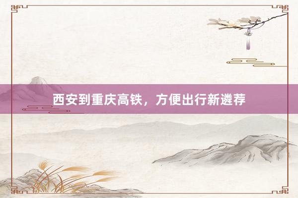 西安到重庆高铁，方便出行新遴荐